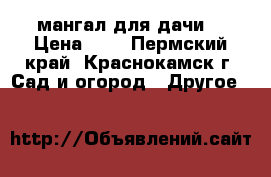 мангал для дачи  › Цена ­ 3 - Пермский край, Краснокамск г. Сад и огород » Другое   